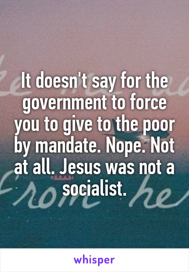 It doesn't say for the government to force you to give to the poor by mandate. Nope. Not at all. Jesus was not a socialist.