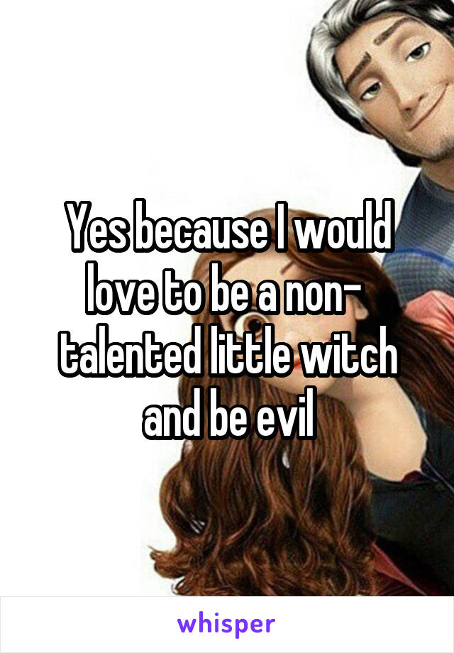 Yes because I would love to be a non-  talented little witch and be evil