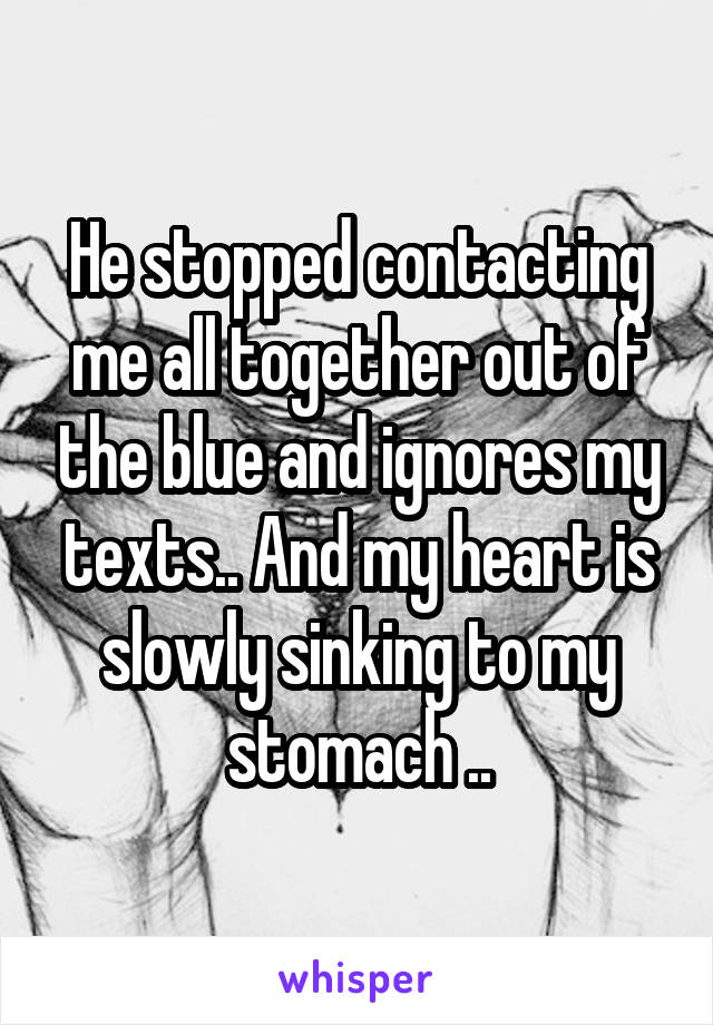 He stopped contacting me all together out of the blue and ignores my texts.. And my heart is slowly sinking to my stomach ..