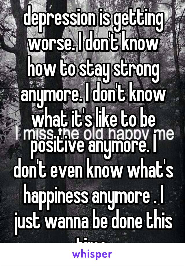 depression is getting worse. I don't know how to stay strong anymore. I don't know what it's like to be positive anymore. I don't even know what's happiness anymore . I just wanna be done this time 