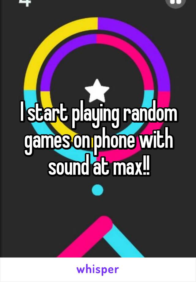 I start playing random games on phone with sound at max!!