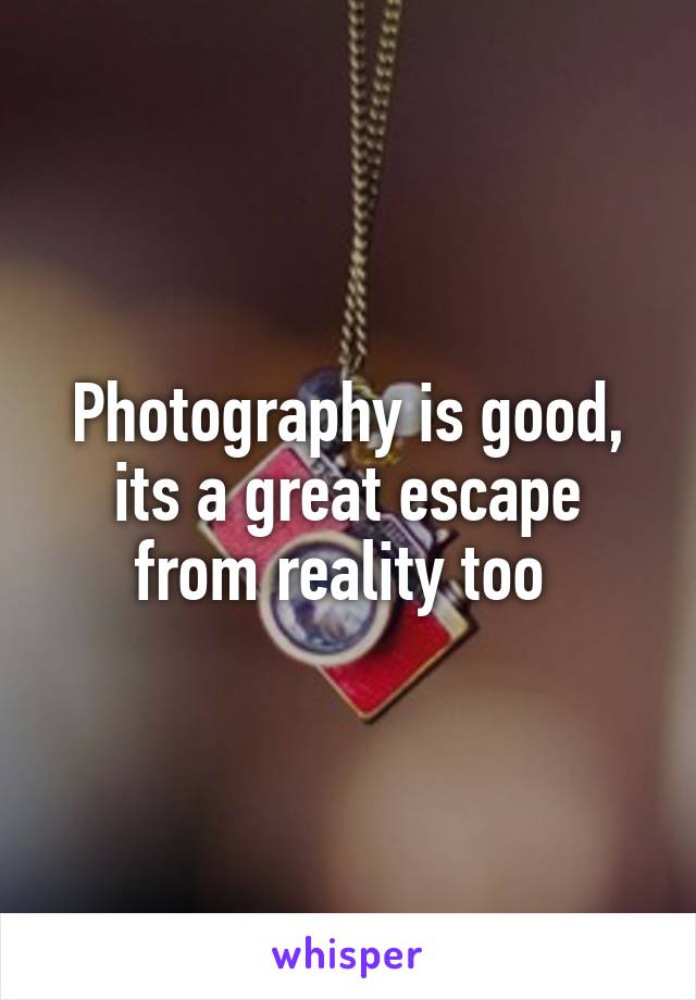 Photography is good, its a great escape from reality too 