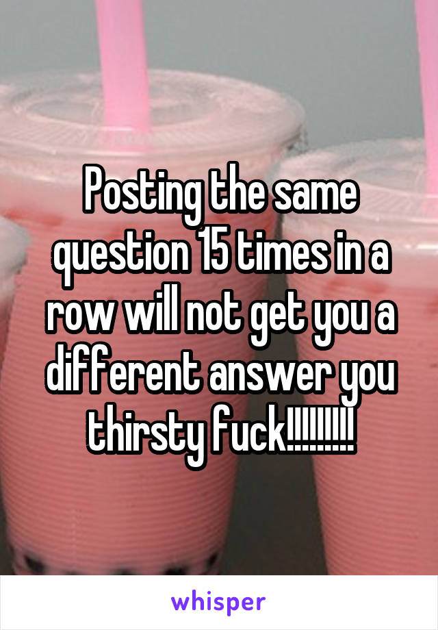 Posting the same question 15 times in a row will not get you a different answer you thirsty fuck!!!!!!!!!