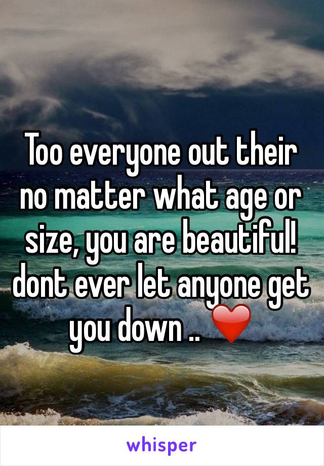 Too everyone out their no matter what age or size, you are beautiful!dont ever let anyone get you down .. ❤️