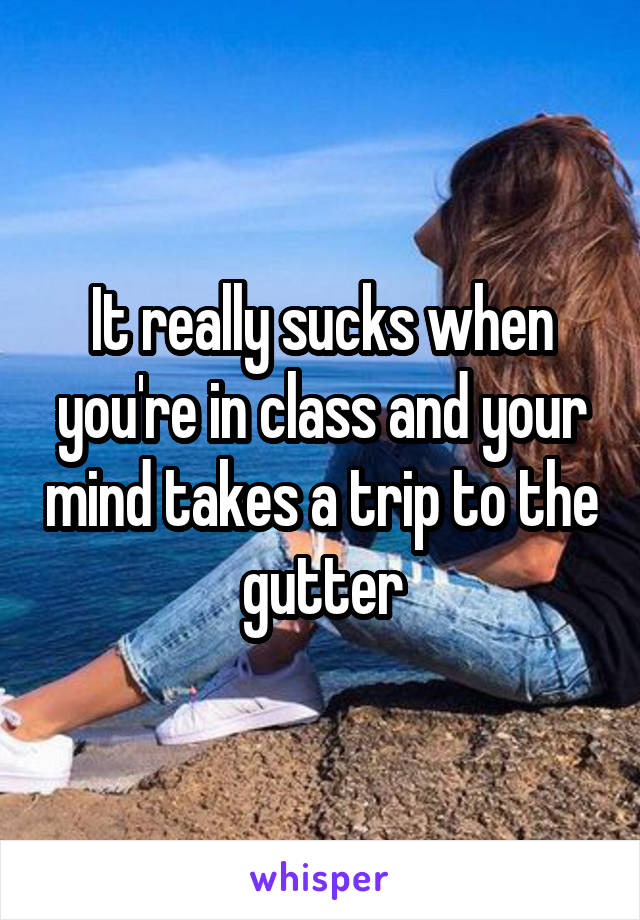 It really sucks when you're in class and your mind takes a trip to the gutter