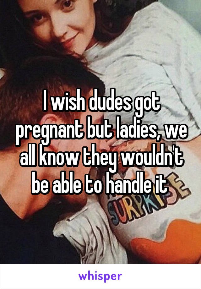 I wish dudes got pregnant but ladies, we all know they wouldn't be able to handle it 