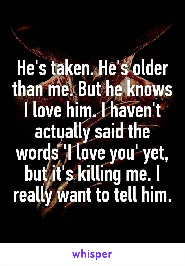 He's taken. He's older than me. But he knows I love him. I haven't actually said the words 'I love you' yet, but it's killing me. I really want to tell him.