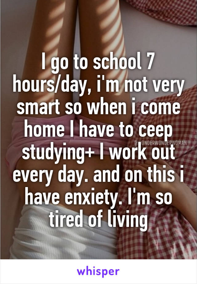 I go to school 7 hours/day, i'm not very smart so when i come home I have to ceep studying+ I work out every day. and on this i have enxiety. I'm so tired of living