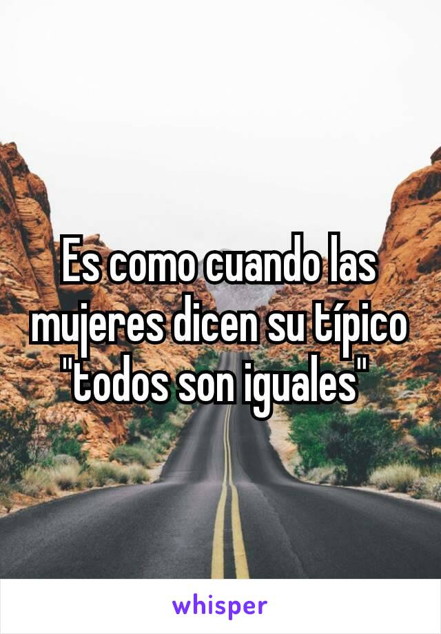 Es como cuando las mujeres dicen su típico "todos son iguales" 