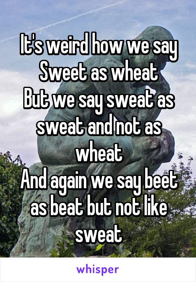 It's weird how we say
Sweet as wheat
But we say sweat as sweat and not as wheat
And again we say beet as beat but not like sweat