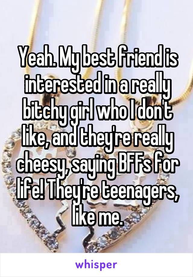 Yeah. My best friend is interested in a really bitchy girl who I don't like, and they're really cheesy, saying BFFs for life! They're teenagers, like me.