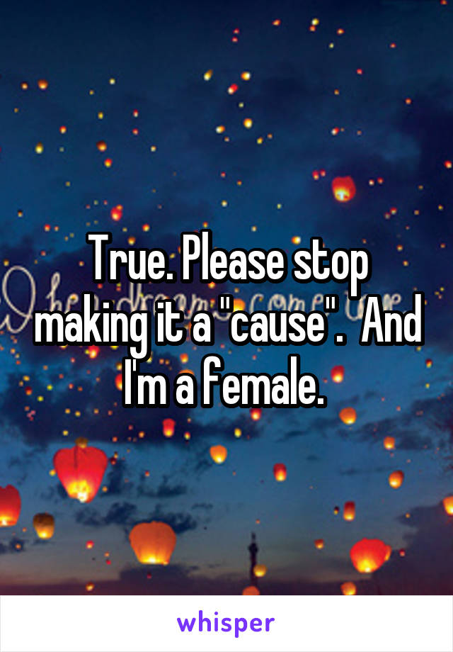 True. Please stop making it a "cause".  And I'm a female. 
