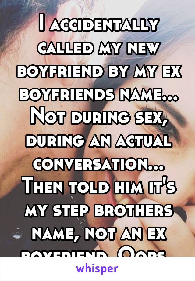 I accidentally called my new boyfriend by my ex boyfriends name... Not during sex, during an actual conversation... Then told him it's my step brothers name, not an ex boyfriend. Oops. 