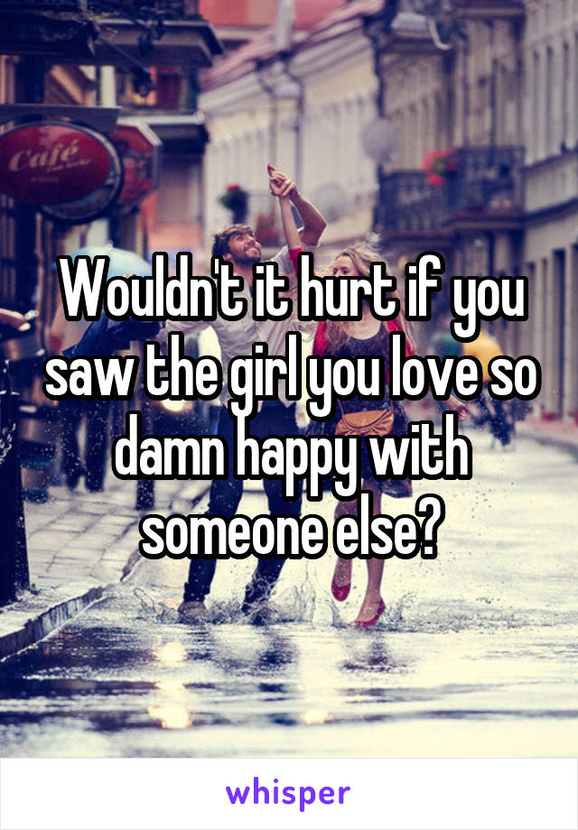 Wouldn't it hurt if you saw the girl you love so damn happy with someone else?