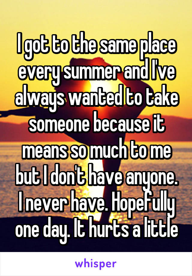 I got to the same place every summer and I've always wanted to take someone because it means so much to me but I don't have anyone. I never have. Hopefully one day. It hurts a little