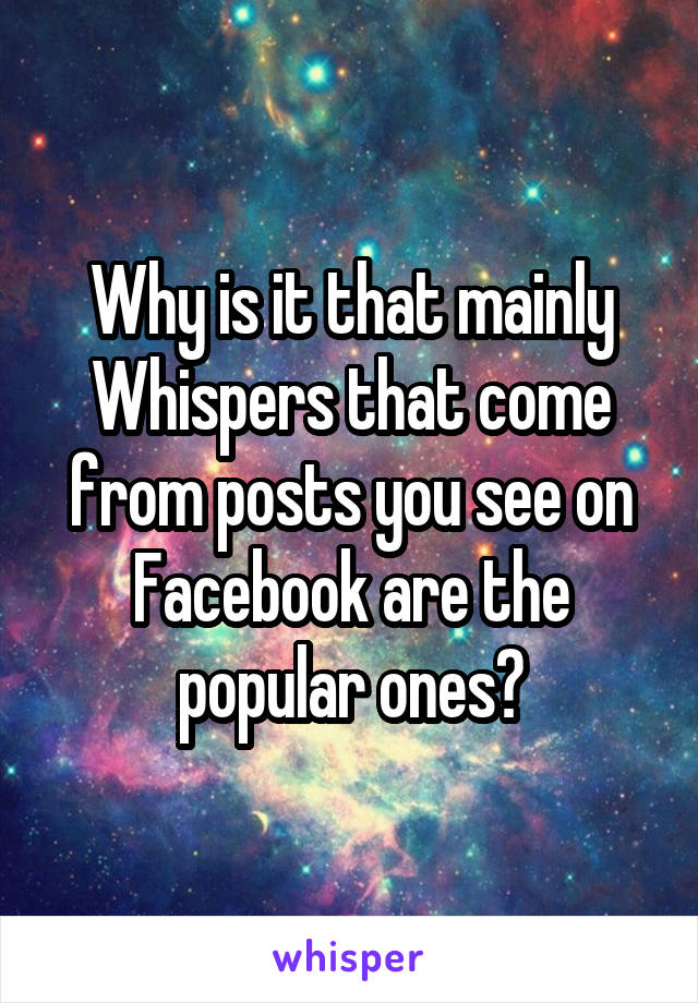 Why is it that mainly Whispers that come from posts you see on Facebook are the popular ones?