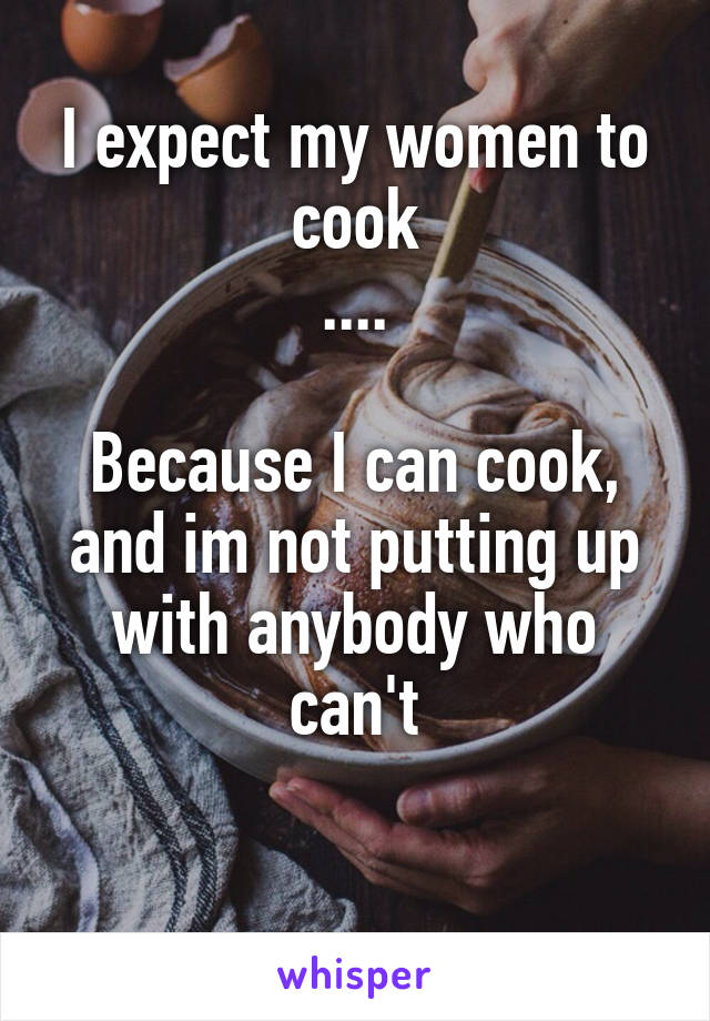 I expect my women to cook
....

Because I can cook, and im not putting up with anybody who can't

