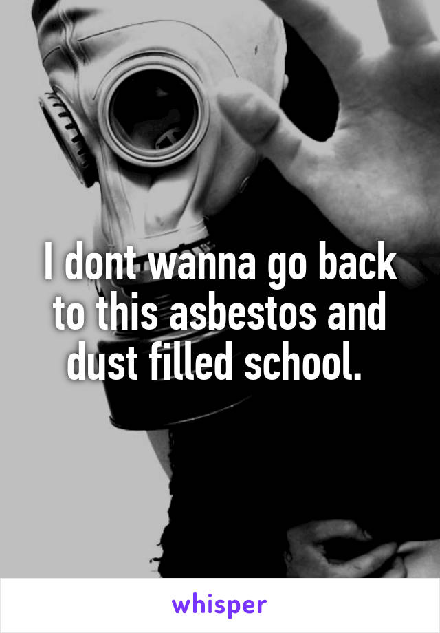 I dont wanna go back to this asbestos and dust filled school. 