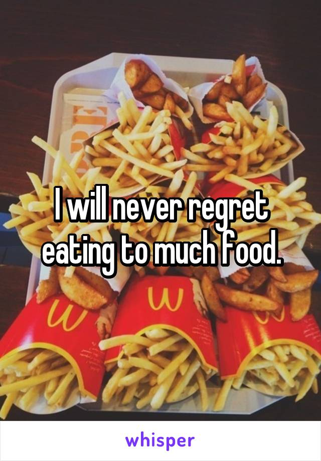 I will never regret eating to much food.