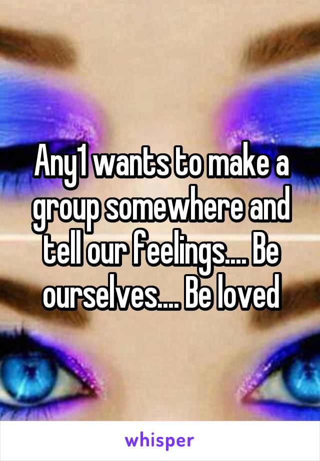 Any1 wants to make a group somewhere and tell our feelings.... Be ourselves.... Be loved