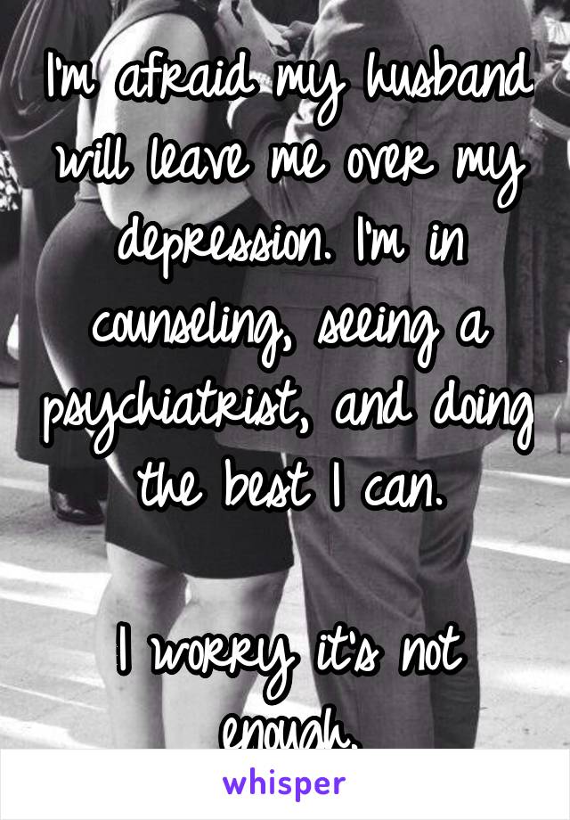 I'm afraid my husband will leave me over my depression. I'm in counseling, seeing a psychiatrist, and doing the best I can.

I worry it's not enough.