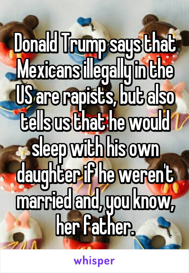 Donald Trump says that Mexicans illegally in the US are rapists, but also tells us that he would sleep with his own daughter if he weren't married and, you know, her father.