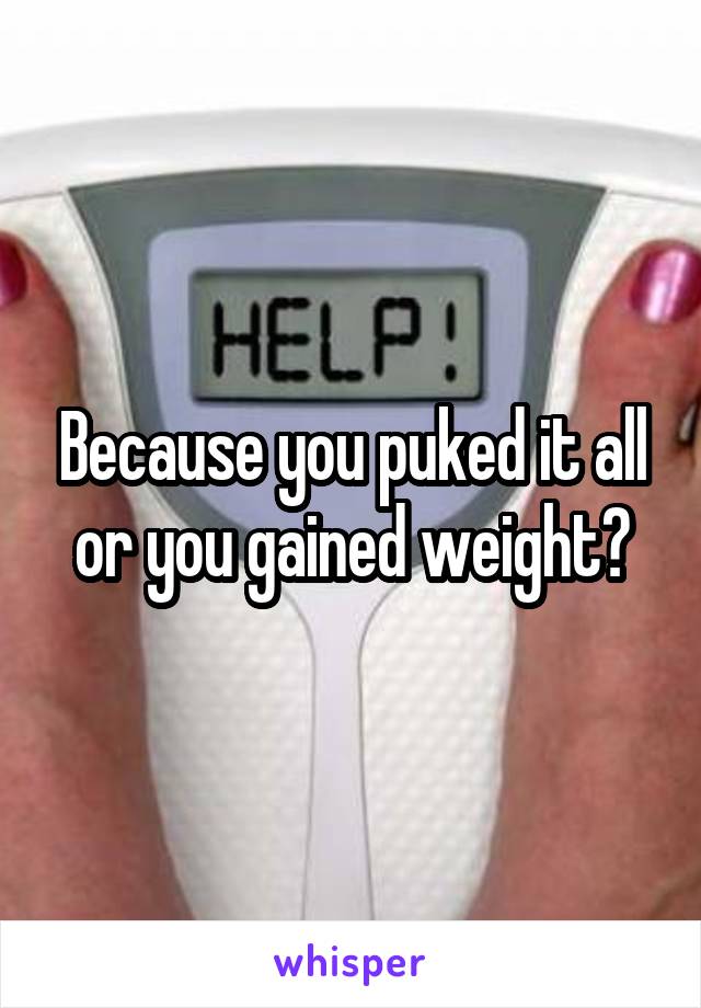 Because you puked it all or you gained weight?