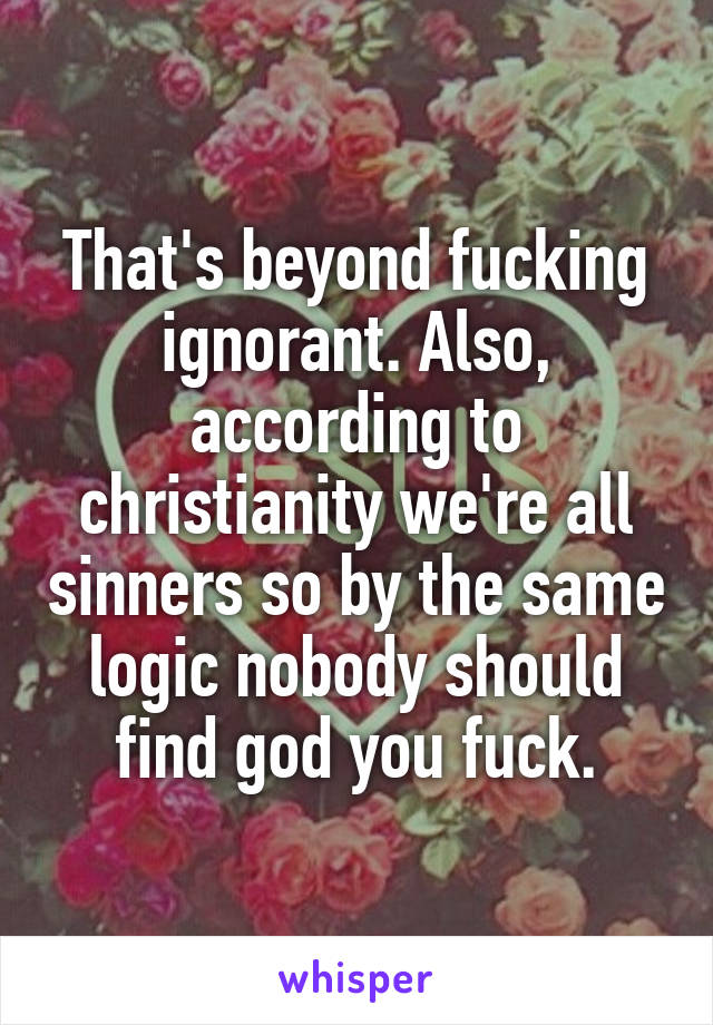 That's beyond fucking ignorant. Also, according to christianity we're all sinners so by the same logic nobody should find god you fuck.