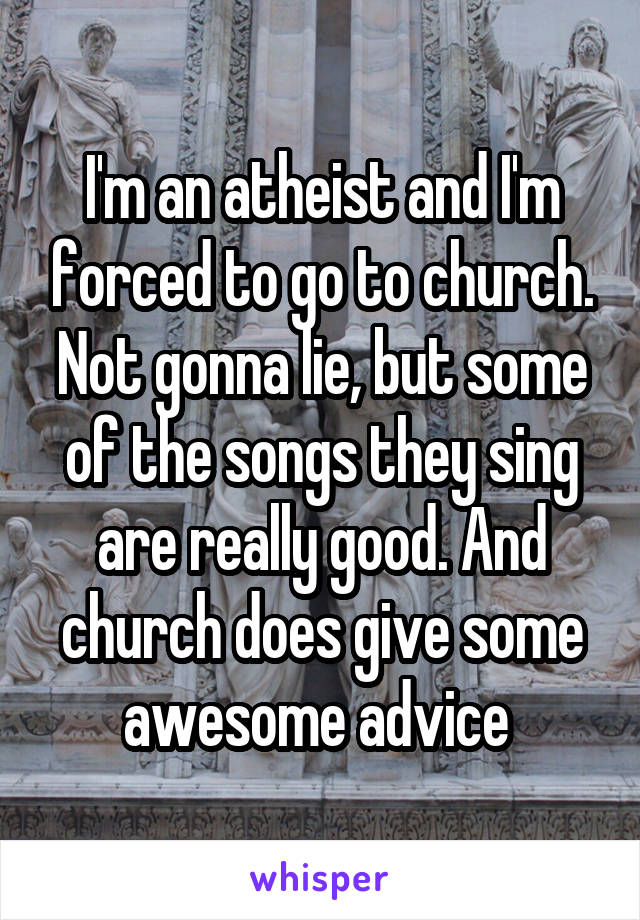 I'm an atheist and I'm forced to go to church. Not gonna lie, but some of the songs they sing are really good. And church does give some awesome advice 