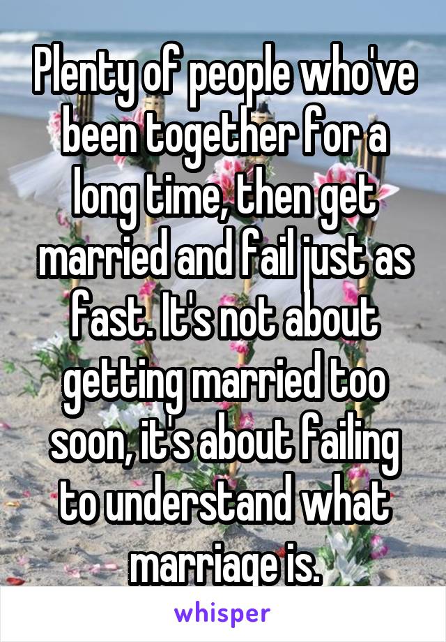 Plenty of people who've been together for a long time, then get married and fail just as fast. It's not about getting married too soon, it's about failing to understand what marriage is.