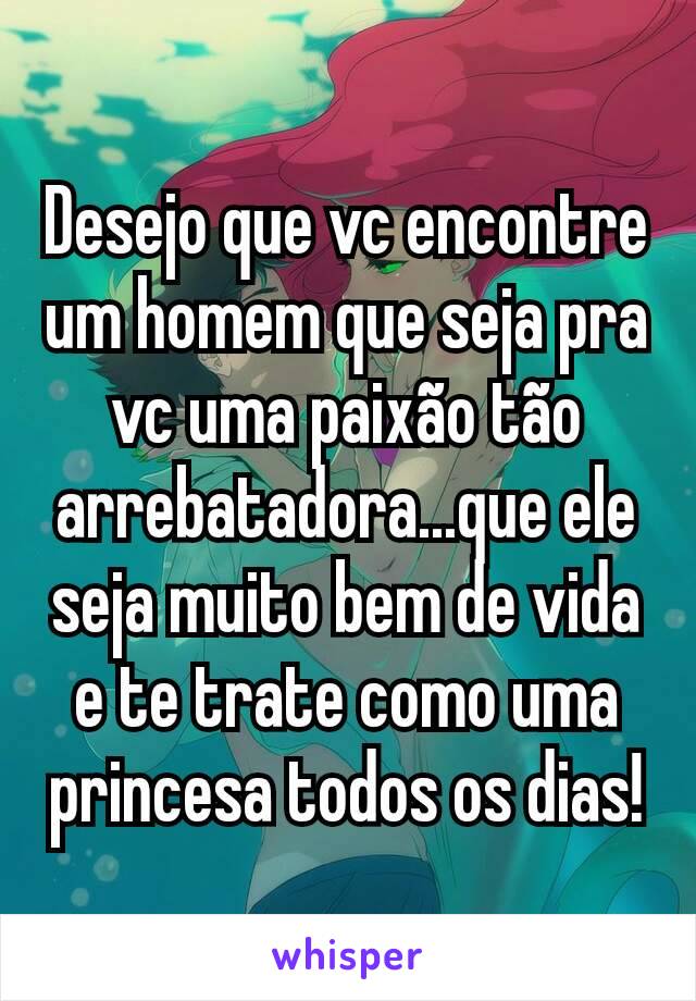 Desejo que vc encontre um homem que seja pra vc uma paixão tão arrebatadora...que ele seja muito bem de vida e te trate como uma princesa todos os dias!