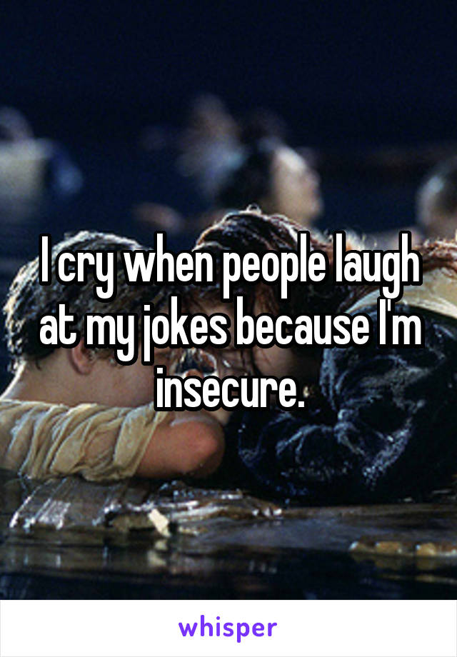 I cry when people laugh at my jokes because I'm insecure.