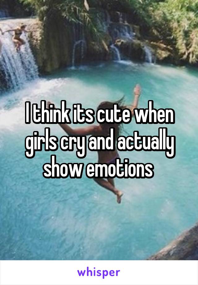 I think its cute when girls cry and actually show emotions 