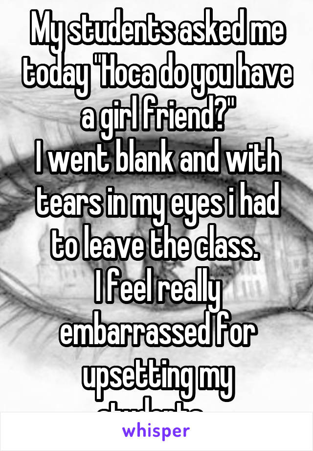 My students asked me today "Hoca do you have a girl friend?"
I went blank and with tears in my eyes i had to leave the class. 
I feel really embarrassed for upsetting my students...