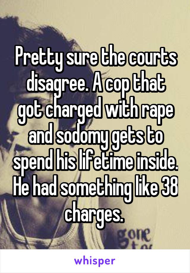 Pretty sure the courts disagree. A cop that got charged with rape and sodomy gets to spend his lifetime inside. He had something like 38 charges. 