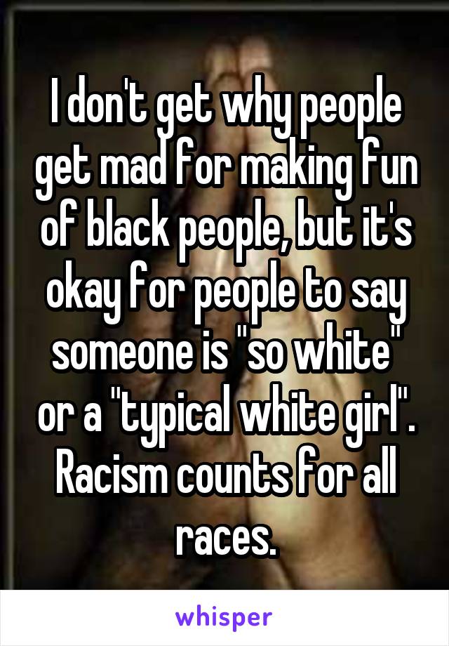 I don't get why people get mad for making fun of black people, but it's okay for people to say someone is "so white" or a "typical white girl". Racism counts for all races.