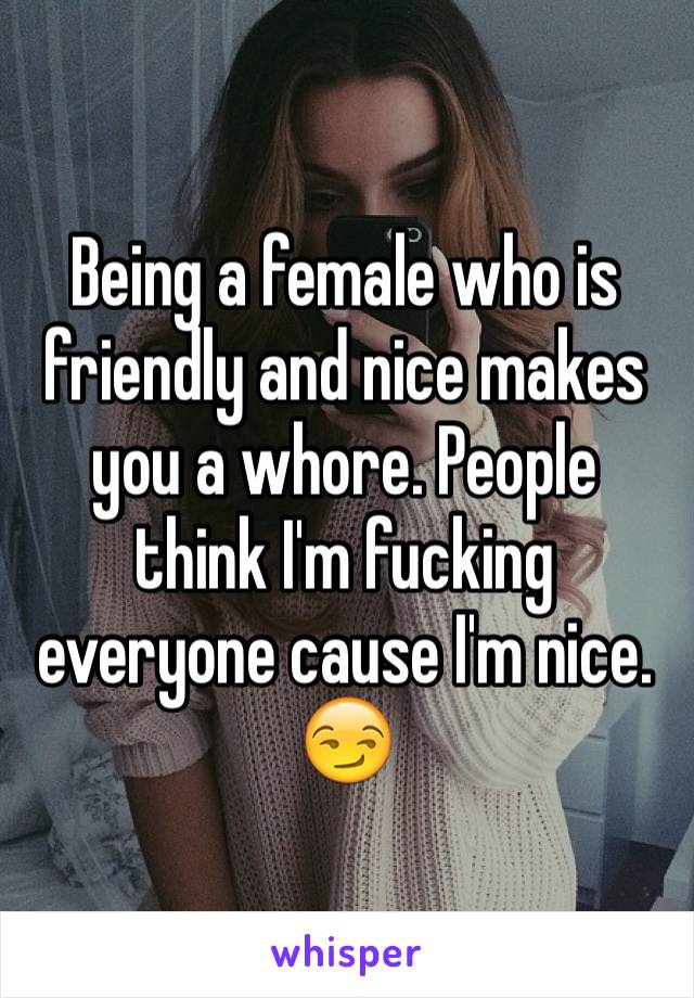 Being a female who is friendly and nice makes you a whore. People think I'm fucking everyone cause I'm nice. 😏