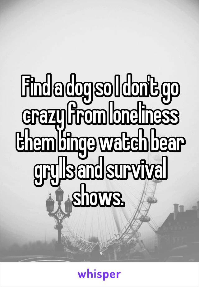 Find a dog so I don't go crazy from loneliness them binge watch bear grylls and survival shows. 