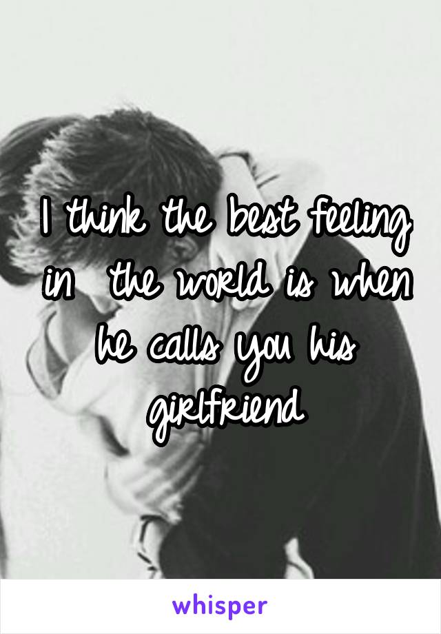 I think the best feeling in  the world is when he calls you his girlfriend