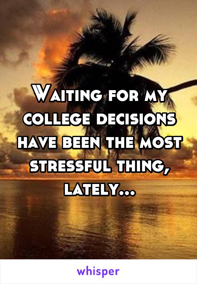 Waiting for my college decisions have been the most stressful thing, lately...