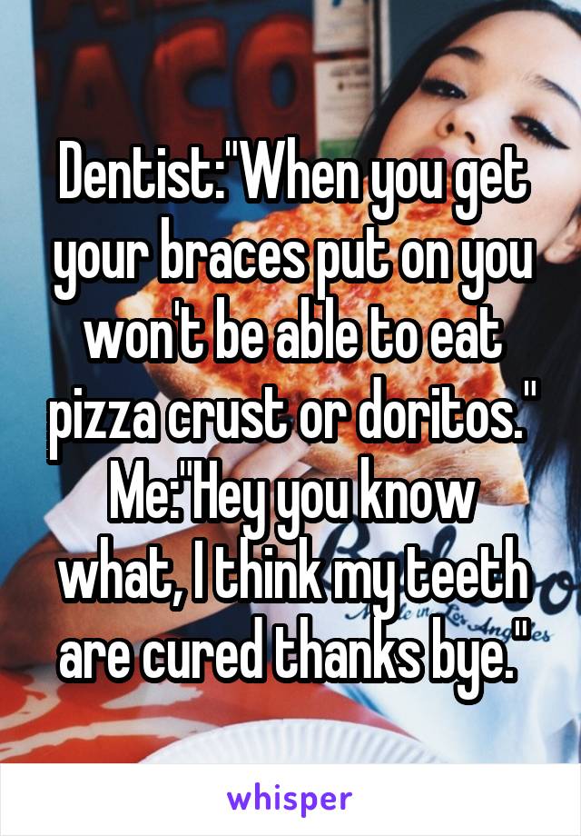 Dentist:"When you get your braces put on you won't be able to eat pizza crust or doritos."
Me:"Hey you know what, I think my teeth are cured thanks bye."