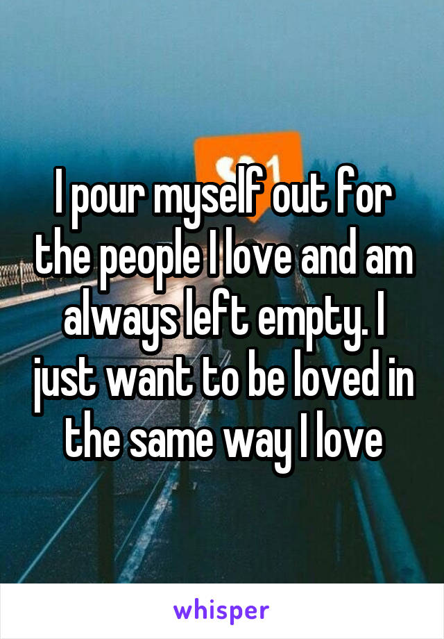 I pour myself out for the people I love and am always left empty. I just want to be loved in the same way I love