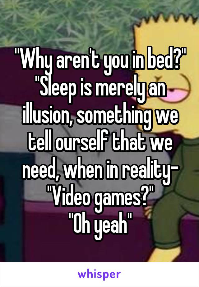 "Why aren't you in bed?"
"Sleep is merely an illusion, something we tell ourself that we need, when in reality-
"Video games?"
"Oh yeah"