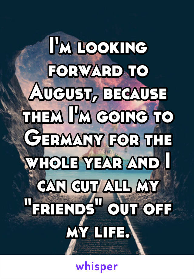 I'm looking forward to August, because them I'm going to Germany for the whole year and I can cut all my "friends" out off my life.