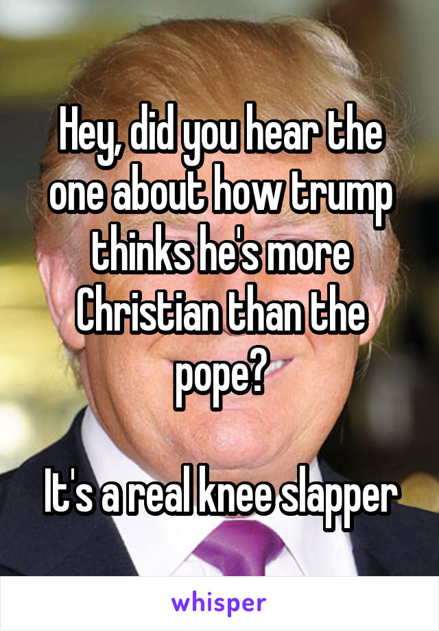 Hey, did you hear the one about how trump thinks he's more Christian than the pope?

It's a real knee slapper