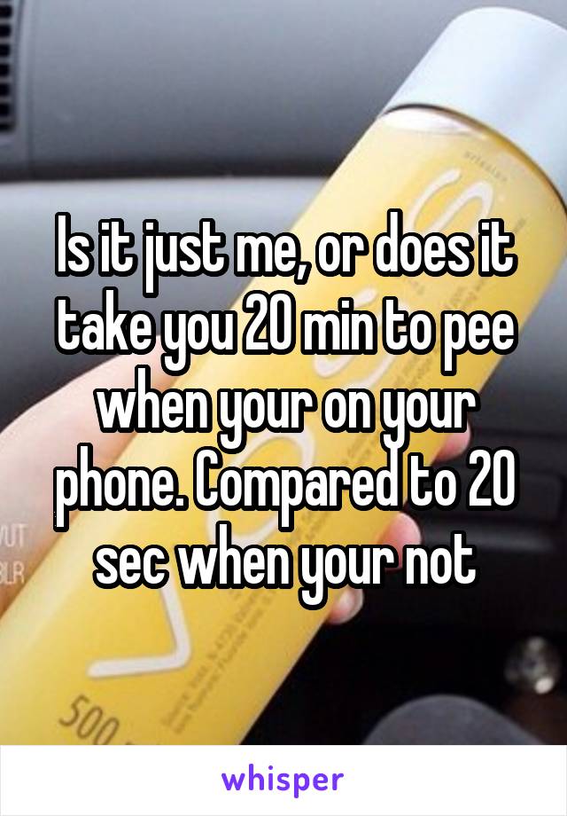 Is it just me, or does it take you 20 min to pee when your on your phone. Compared to 20 sec when your not