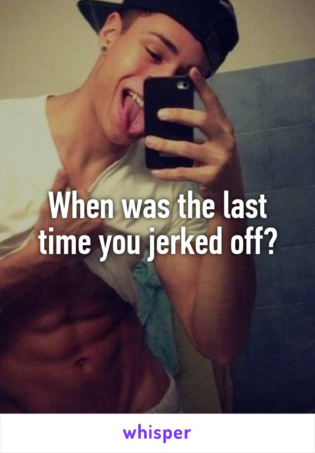 When was the last time you jerked off?