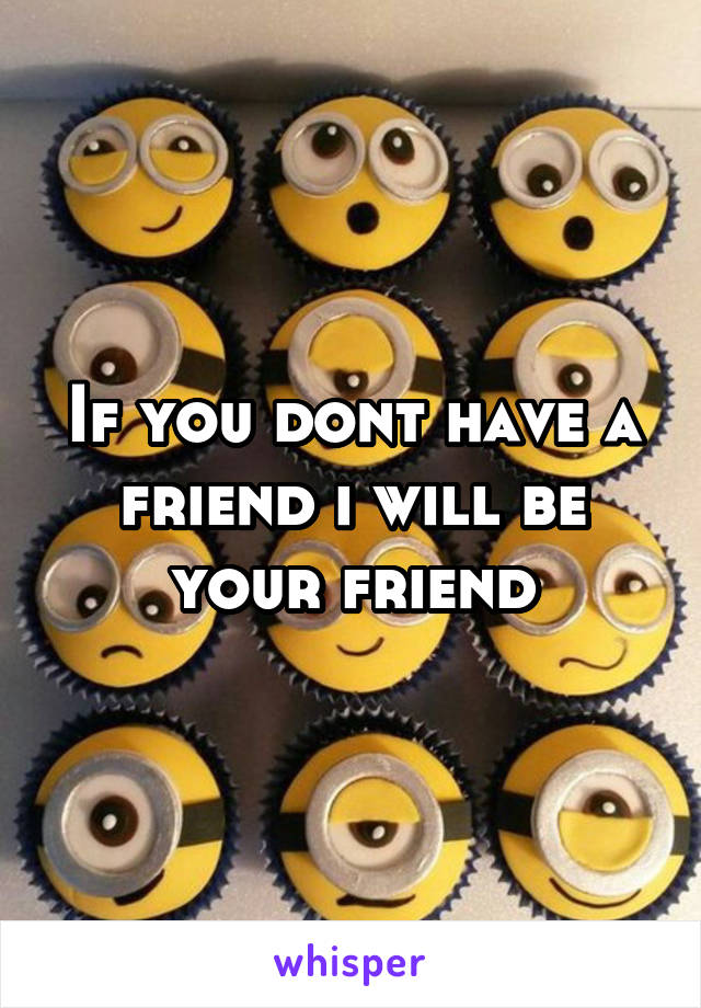 If you dont have a friend i will be your friend