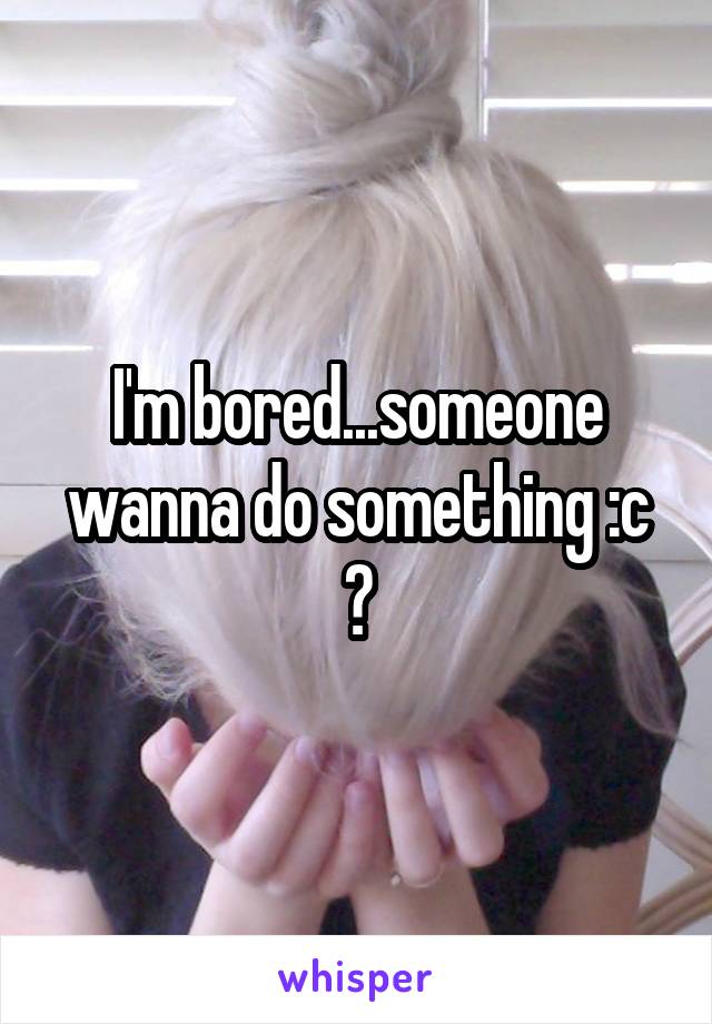 I'm bored...someone wanna do something :c ?