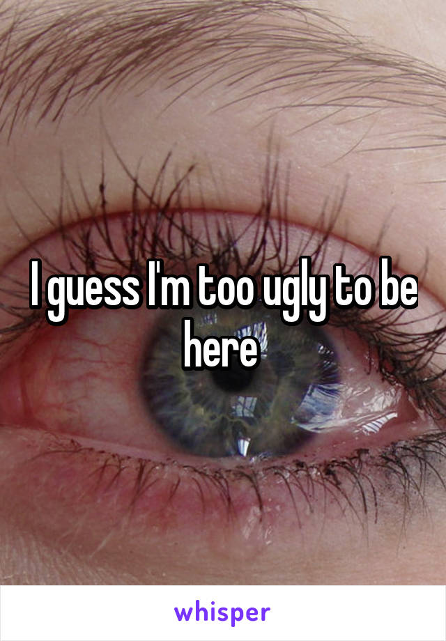 I guess I'm too ugly to be here 